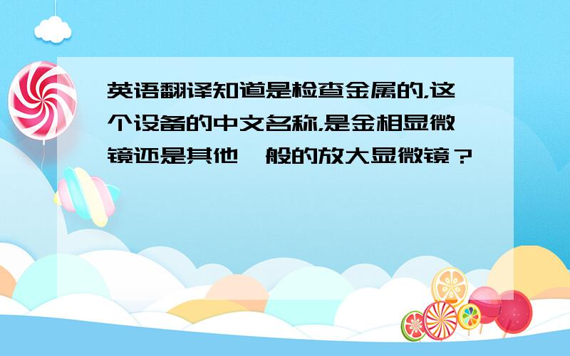 英语翻译知道是检查金属的，这个设备的中文名称，是金相显微镜还是其他一般的放大显微镜？