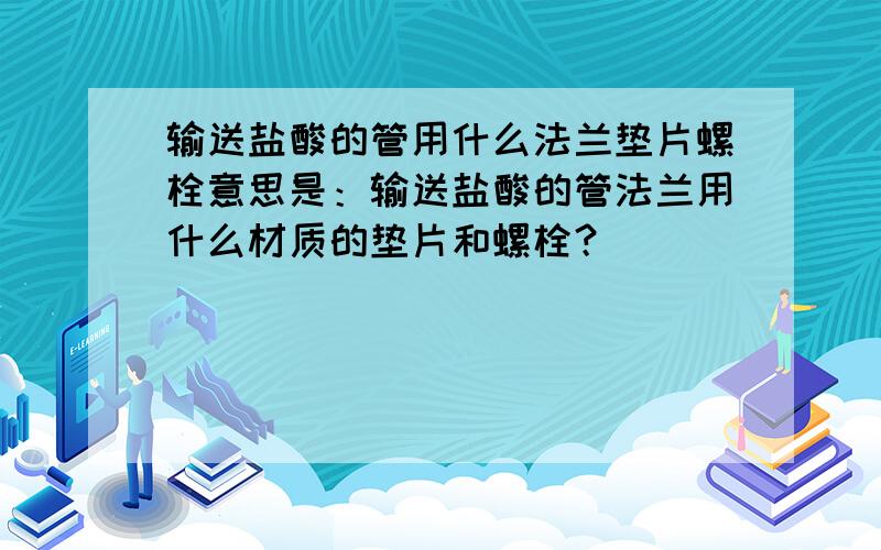 输送盐酸的管用什么法兰垫片螺栓意思是：输送盐酸的管法兰用什么材质的垫片和螺栓？