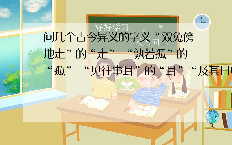 问几个古今异义的字义“双兔傍地走”的“走” “孰若孤”的“孤” “见往事耳”的“耳”“及其日中如探汤”的“汤” “及日中则如盘盂”的“及” “将军身披坚执锐”的“身”是“古