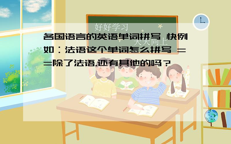 各国语言的英语单词拼写 快例如：法语这个单词怎么拼写 ==除了法语，还有其他的吗？