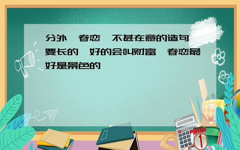 分外、眷恋、不甚在意的造句,要长的,好的会叫财富,眷恋最好是景色的