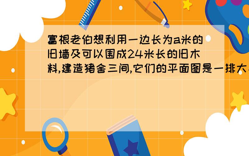 富根老伯想利用一边长为a米的旧墙及可以围成24米长的旧木料,建造猪舍三间,它们的平面图是一排大小相等的长方形.请你帮富根老伯计算一下,如果猪舍的总面积为32米2,应该如何安排猪舍的