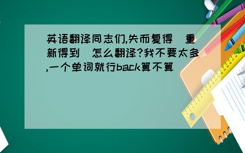 英语翻译同志们,失而复得（重新得到）怎么翻译?我不要太多,一个单词就行back算不算