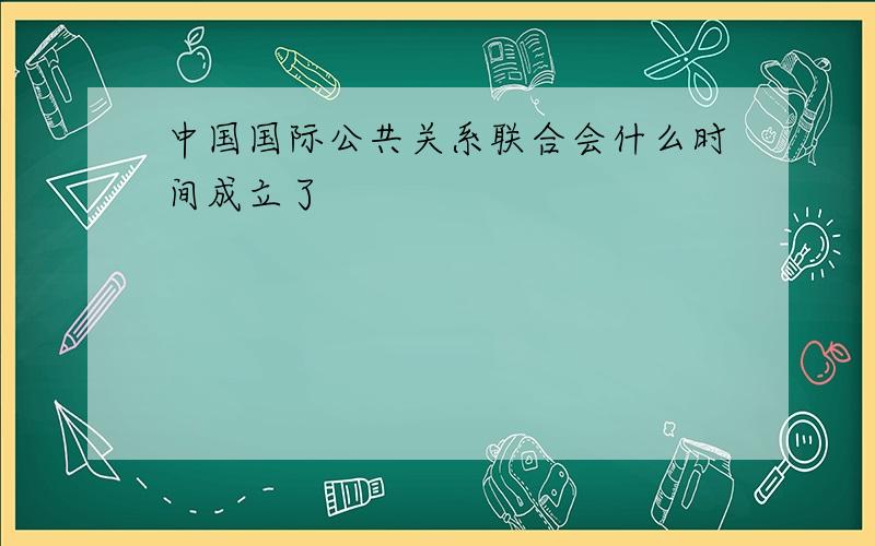 中国国际公共关系联合会什么时间成立了