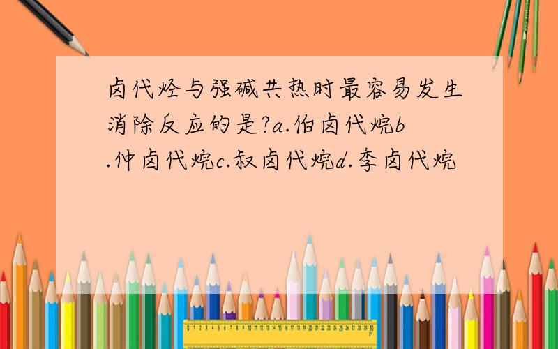 卤代烃与强碱共热时最容易发生消除反应的是?a.伯卤代烷b.仲卤代烷c.叔卤代烷d.季卤代烷