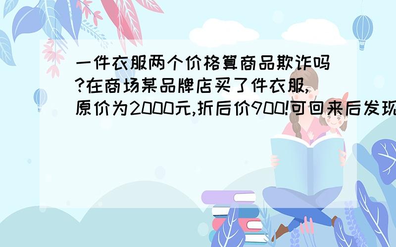 一件衣服两个价格算商品欺诈吗?在商场某品牌店买了件衣服,原价为2000元,折后价900!可回来后发现那个价格标签下还贴了一张标签,撕开看里面的价格竟是1200元!我想问下这算不算商品欺诈?如