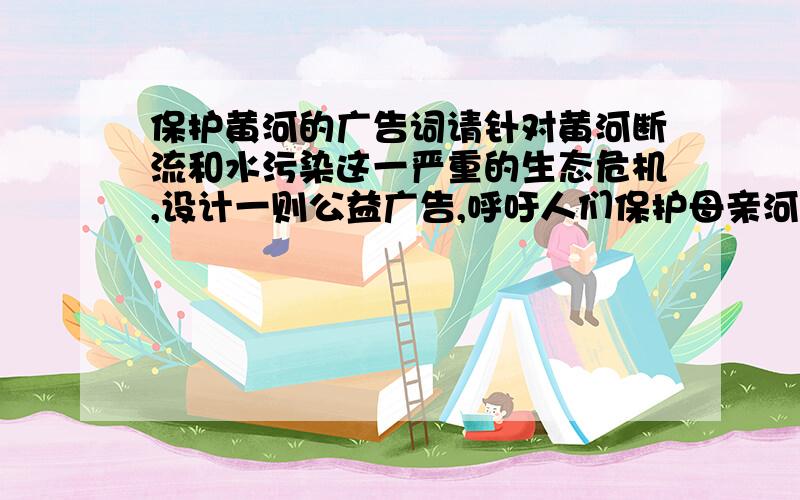 保护黄河的广告词请针对黄河断流和水污染这一严重的生态危机,设计一则公益广告,呼吁人们保护母亲河.广告要件应包括图画或照片、广告词、设计思路说明.