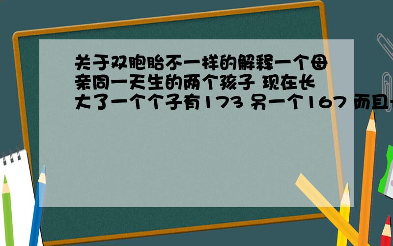 关于双胞胎不一样的解释一个母亲同一天生的两个孩子 现在长大了一个个子有173 另一个167 而且长的一点都不像的,他们现在30 多岁了,谁可以解释下我的困扰吗?