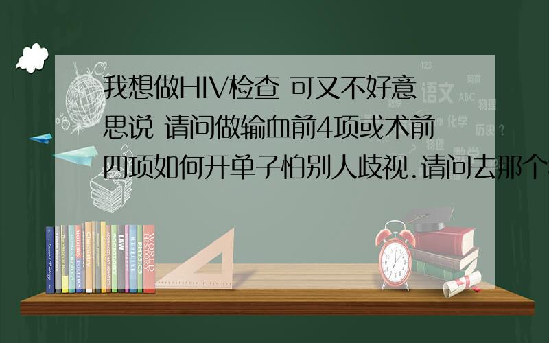 我想做HIV检查 可又不好意思说 请问做输血前4项或术前四项如何开单子怕别人歧视.请问去那个科室开输血前4项检查 或术前四项检查 医生问我为什么做 我应该怎么会大大