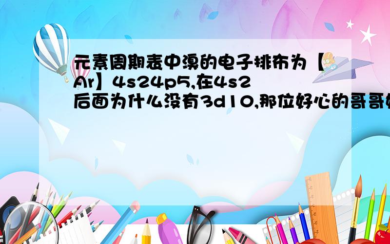 元素周期表中溴的电子排布为【Ar】4s24p5,在4s2后面为什么没有3d10,那位好心的哥哥姐姐帮帮忙啊.