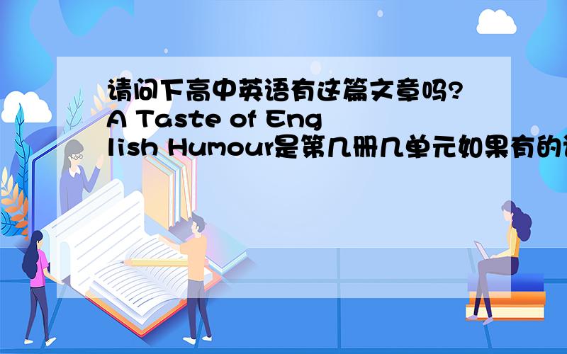 请问下高中英语有这篇文章吗?A Taste of English Humour是第几册几单元如果有的话能不能把原文发给我下呢,要不然试讲就完啦,如果没有怎么办啊我教案都交了!