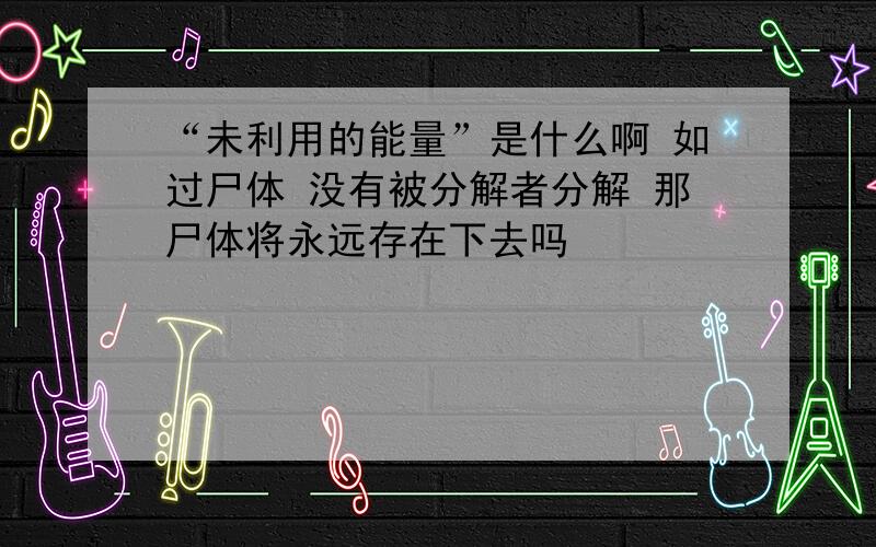 “未利用的能量”是什么啊 如过尸体 没有被分解者分解 那尸体将永远存在下去吗