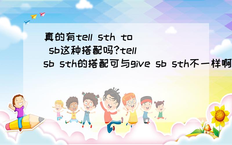 真的有tell sth to sb这种搭配吗?tell sb sth的搭配可与give sb sth不一样啊!一个是+宾语+宾补,一个是+直宾+间宾啊!sb才是tell的宾语啊!sth怎么可以提到tell的后面!以前有个老师就是这么跟我说的!现在