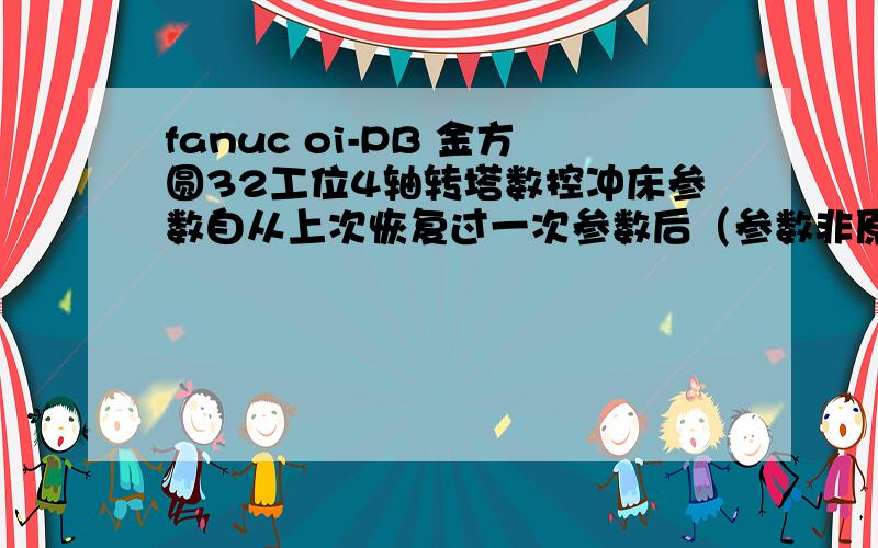 fanuc oi-PB 金方圆32工位4轴转塔数控冲床参数自从上次恢复过一次参数后（参数非原出厂参数）,机床现在存在以下问题,需要更改参数,求解决办法,1.旋转模角度有问题,就是在冲压水平或者竖起