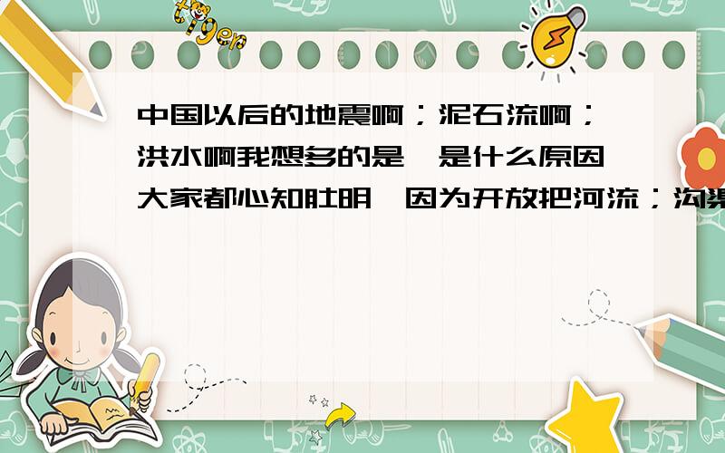 中国以后的地震啊；泥石流啊；洪水啊我想多的是,是什么原因大家都心知肚明,因为开放把河流；沟渠；湖泊