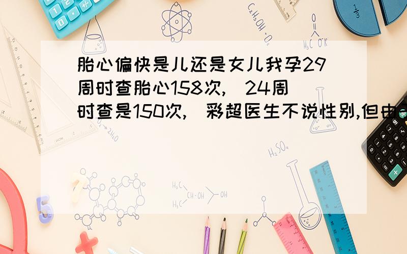 胎心偏快是儿还是女儿我孕29周时查胎心158次,（24周时查是150次,）彩超医生不说性别,但由于非常好奇想早些知道自己怀的是儿子还是女儿,其实不管是男孩女孩我们都已经要定了,因为我已经3