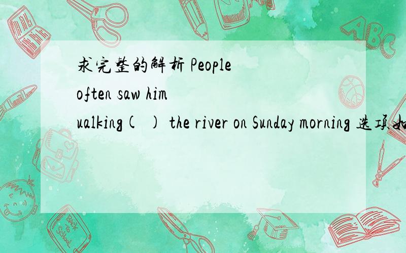 求完整的解析 People often saw him ualking( ) the river on Sunday morning 选项如下 ：A.in B.with C.along