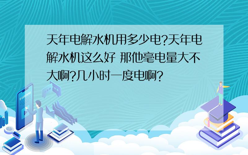 天年电解水机用多少电?天年电解水机这么好 那他毫电量大不大啊?几小时一度电啊?