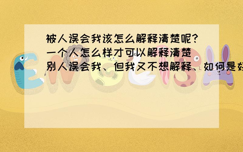 被人误会我该怎么解释清楚呢?一个人怎么样才可以解释清楚 别人误会我、但我又不想解释、如何是好!