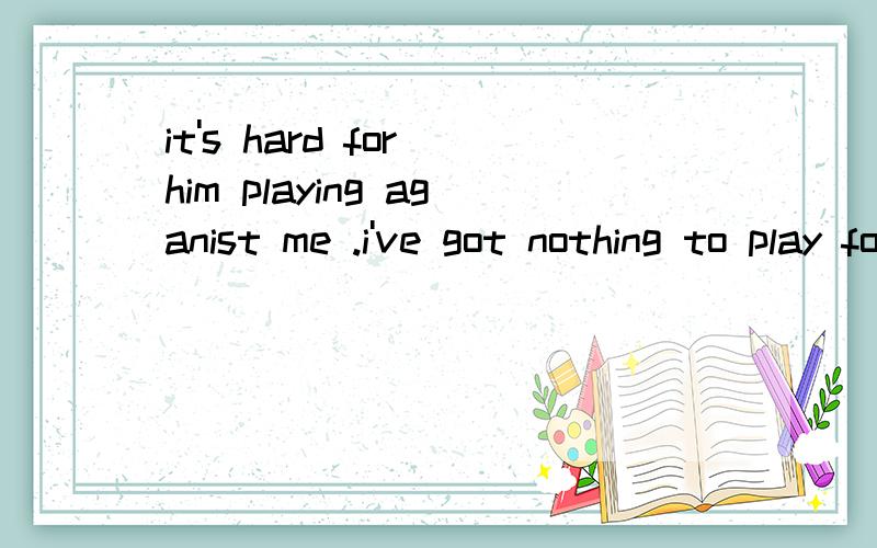 it's hard for him playing aganist me .i've got nothing to play for,but for him,he needs to win so__.A.badly B.well c.far 前面的play against me,和play for分别 应该怎么翻译比较合适呢？