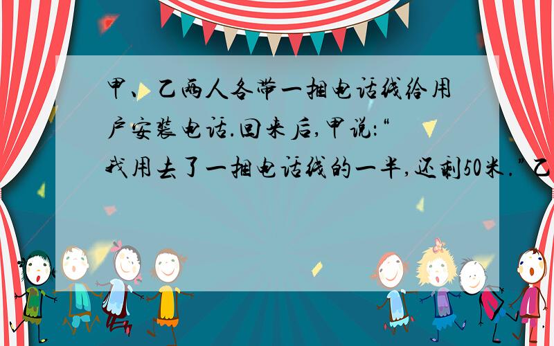 甲、乙两人各带一捆电话线给用户安装电话.回来后,甲说：“我用去了一捆电话线的一半,还剩50米.”乙说：“我比你多用去了34米,不过只剩下一捆的百分之30.”根据两人的对话,算算甲、乙两