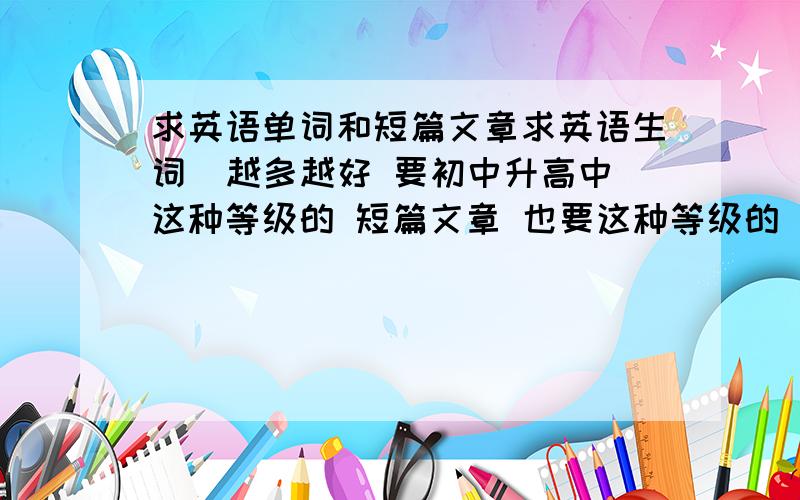 求英语单词和短篇文章求英语生词  越多越好 要初中升高中这种等级的 短篇文章 也要这种等级的 越多越好 好的加分