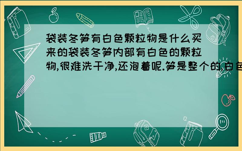 袋装冬笋有白色颗粒物是什么买来的袋装冬笋内部有白色的颗粒物,很难洗干净,还泡着呢.笋是整个的,白色颗粒物是怎么进去的?