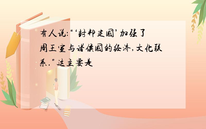 有人说：“‘封邦建国’加强了周王室与诸侯国的经济,文化联系.”这主要是