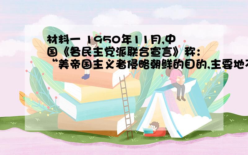 材料一 1950年11月,中国《各民主党派联合宣言》称：“美帝国主义者侵略朝鲜的目的,主要地不是为了朝鲜本身,而是为了要侵略中国,如像日本帝国主义者所做过的那样.朝鲜的存亡与中国的安