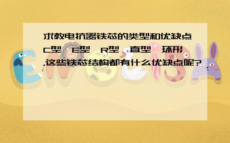 求教电抗器铁芯的类型和优缺点C型,E型,R型,直型,环形.这些铁芯结构都有什么优缺点呢?