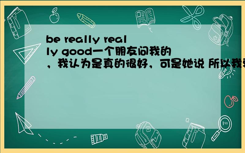 be really really good一个朋友问我的，我认为是真的很好，可是她说 所以我要问下哦