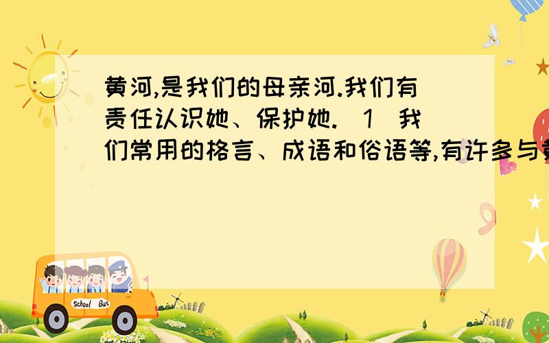 黄河,是我们的母亲河.我们有责任认识她、保护她.（1）我们常用的格言、成语和俗语等,有许多与黄河有关.请你搜集几条,并谈谈为什么那么多用语都与黄河有关.（2)黄河的现状令人担忧.请