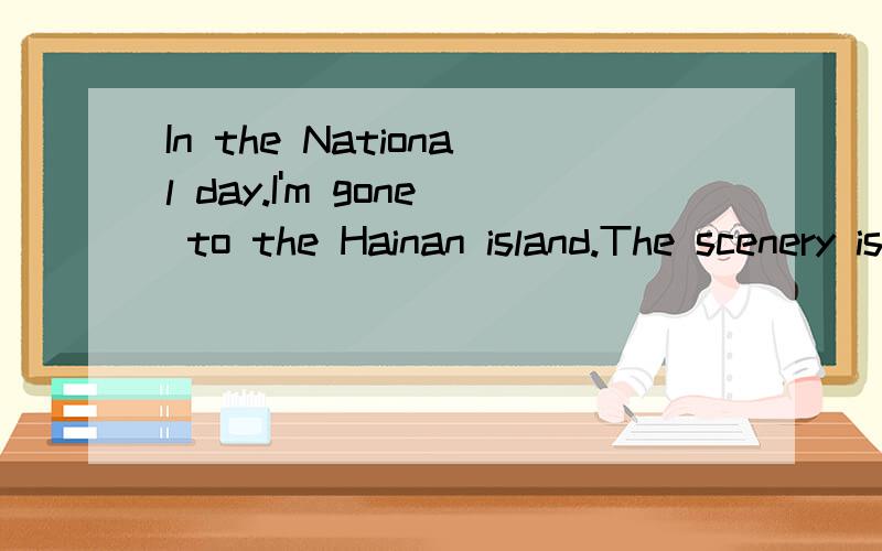 In the National day.I'm gone to the Hainan island.The scenery is so beautiful.Because seawater and coconut is Hainan island famous.And first I go swimming.The seawater is so clean.I'm very like the seawater.Next,I'm eat coconut.The coconut is so deli