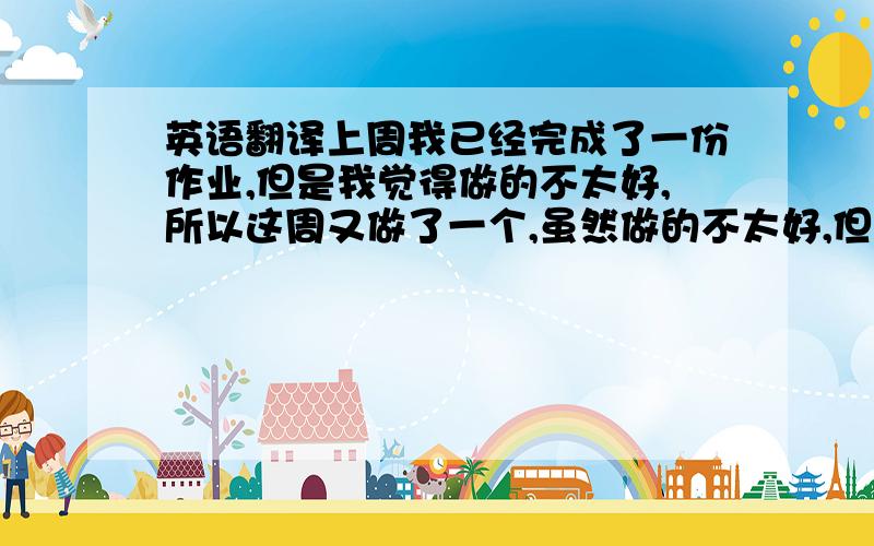 英语翻译上周我已经完成了一份作业,但是我觉得做的不太好,所以这周又做了一个,虽然做的不太好,但是希望大家可以享受.