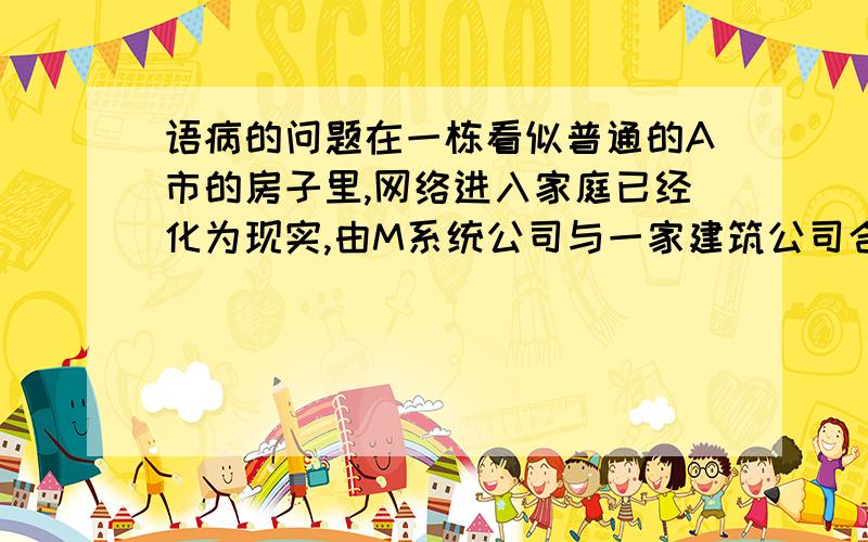 语病的问题在一栋看似普通的A市的房子里,网络进入家庭已经化为现实,由M系统公司与一家建筑公司合作建造的这套有5间卧室的房屋,从外表上与其他房屋差不多