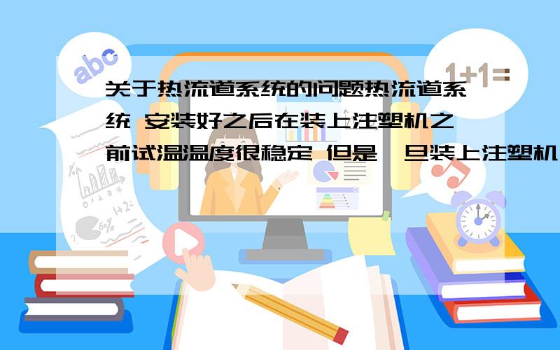 关于热流道系统的问题热流道系统 安装好之后在装上注塑机之前试温温度很稳定 但是一旦装上注塑机之后就会有一个热嘴温度不稳定 总是乱跳（温度）,是什么原因照成 怎么解决?哪位专门