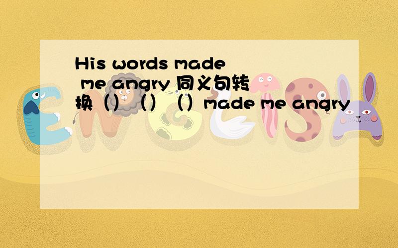 His words made me angry 同义句转换（）（）（）made me angry