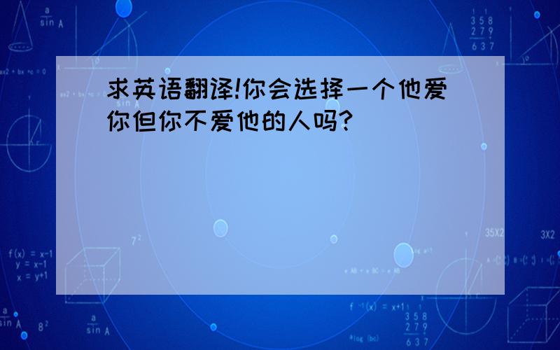 求英语翻译!你会选择一个他爱你但你不爱他的人吗?