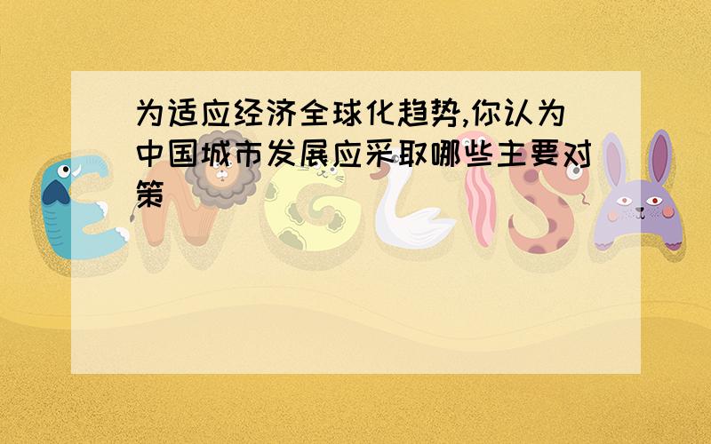 为适应经济全球化趋势,你认为中国城市发展应采取哪些主要对策