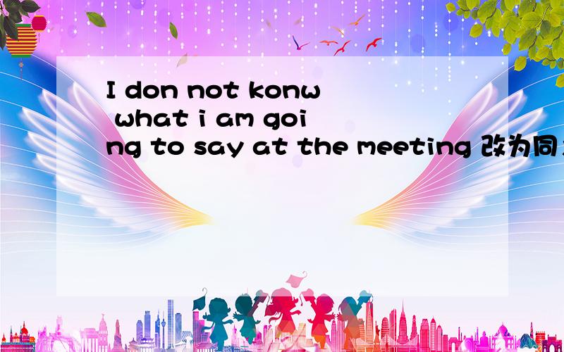 I don not konw what i am going to say at the meeting 改为同义句 I don not konw _ _ _ at the meeting