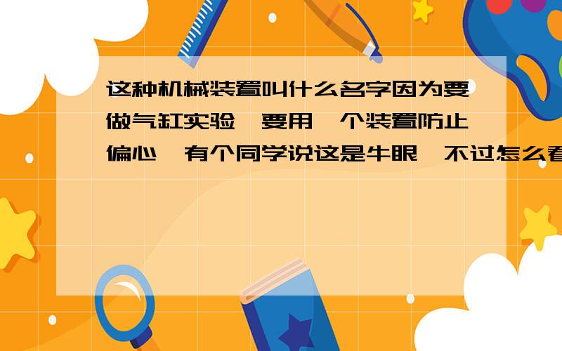 这种机械装置叫什么名字因为要做气缸实验,要用一个装置防止偏心,有个同学说这是牛眼,不过怎么看看不像,实在想不出这是什么,能把径向力给抵消了