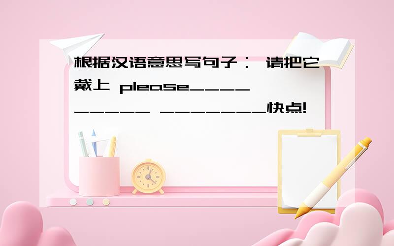 根据汉语意思写句子： 请把它戴上 please____ _____ _______快点!