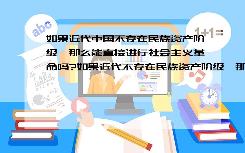 如果近代中国不存在民族资产阶级,那么能直接进行社会主义革命吗?如果近代不存在民族资产阶级,那么革命力量就直接由工人阶级和农民阶级组成了,这时能不能直接就进行社会主义革命,而