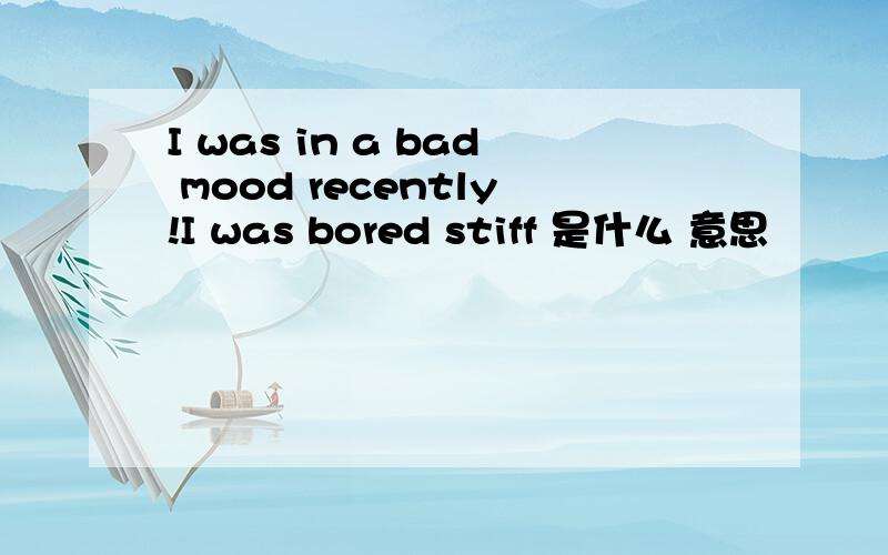 I was in a bad mood recently!I was bored stiff 是什么 意思