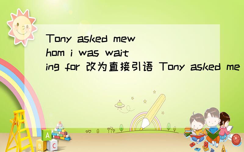 Tony asked mewhom i was waiting for 改为直接引语 Tony asked me ,"( ) ( ) ( )waiting for?"帮帮我,谢谢Tony asked me  whom i was waiting for 改为直接引语 Tony asked me ,