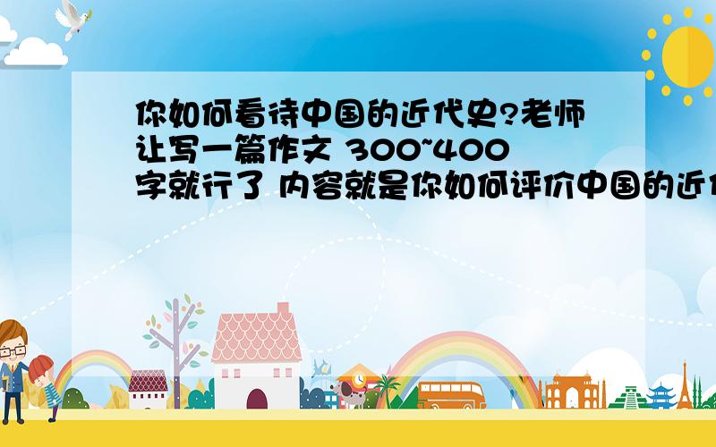 你如何看待中国的近代史?老师让写一篇作文 300~400字就行了 内容就是你如何评价中国的近代史?还要结合我们学过的东西 我们现在学过：鸦片战争,第二次鸦片战争,收复新疆,甲午中日战争,八