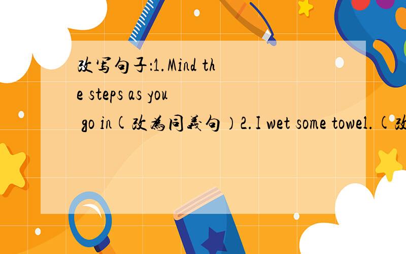 改写句子：1.Mind the steps as you go in(改为同义句）2.I wet some towel.(改为同义句）3.I lay on the floor with Charlie and waited （改为一般疑问句）4.My parents allowed me to go out at night.（改为否定句）5.Can you tel