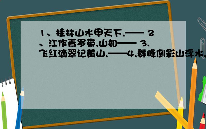 1、桂林山水甲天下,—— 2、江作青罗带,山如—— 3.飞红滴翠记黄山,——4,群峰倒影山浮水,——5,水绕青山,山绕水,山浮——,水——