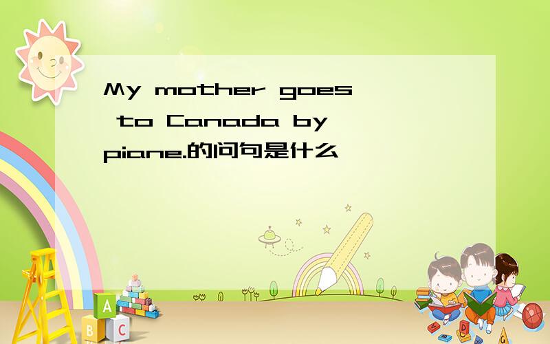 My mother goes to Canada by piane.的问句是什么