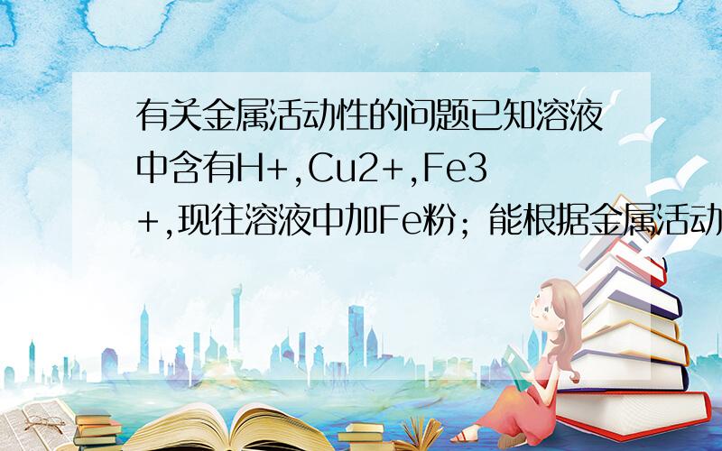 有关金属活动性的问题已知溶液中含有H+,Cu2+,Fe3+,现往溶液中加Fe粉；能根据金属活动性,得出Fe与各离子反应先后顺序吗?请叙述理由.金属活动性是 （高）…Zn Fe …Pb (H) Cu … （低）或者，能